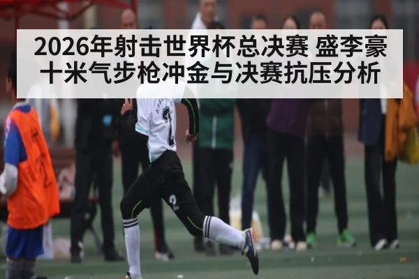 2026年射击世界杯总决赛 盛李豪十米气步枪冲金与决赛抗压分析