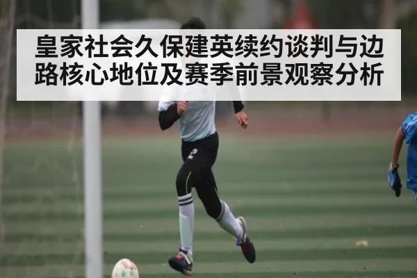 皇家社会久保建英续约谈判与边路核心地位及赛季前景观察分析